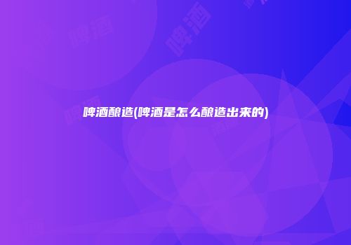 啤酒酿造(啤酒是怎么酿造出来的)