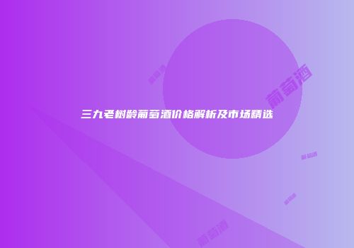 三九老树龄葡萄酒价格解析及市场精选