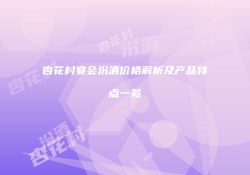 杏花村宴会汾酒价格解析及产品特点一览