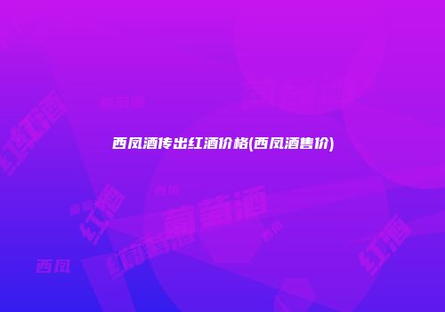 西凤酒传出红酒价格(西凤酒售价)