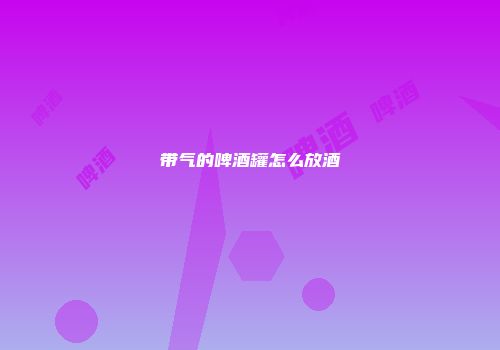 带气的啤酒罐怎么放酒