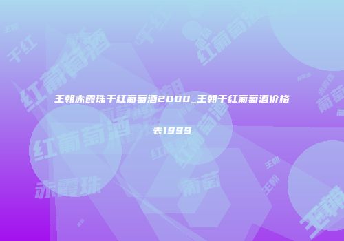 王朝赤霞珠干红葡萄酒2000_王朝干红葡萄酒价格表1999