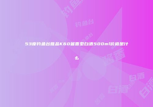 53度钓鱼台雅品K60酱香型白酒500ml价格是什么