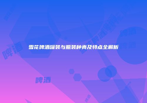雪花啤酒罐装与瓶装种类及特点全解析