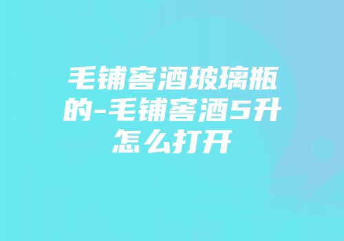 毛铺窖酒玻璃瓶的-毛铺窖酒5升怎么打开