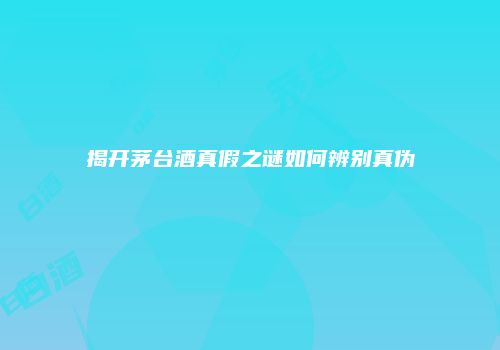 揭开茅台酒真假之谜如何辨别真伪