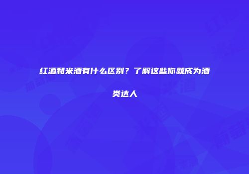 红酒和米酒有什么区别？了解这些你就成为酒类达人