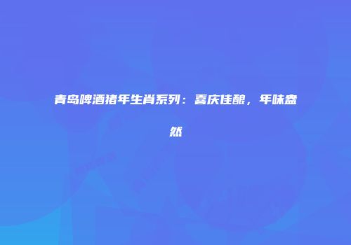 青岛啤酒猪年生肖系列：喜庆佳酿，年味盎然