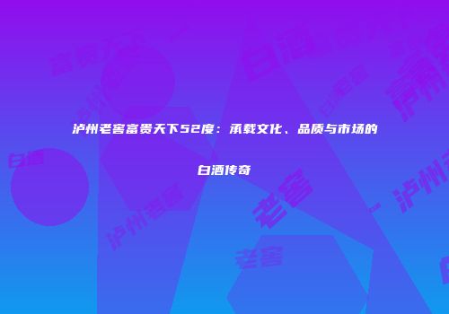 泸州老窖富贵天下52度：承载文化、品质与市场的白酒传奇