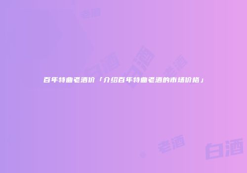 百年特曲老酒价「介绍百年特曲老酒的市场价格」