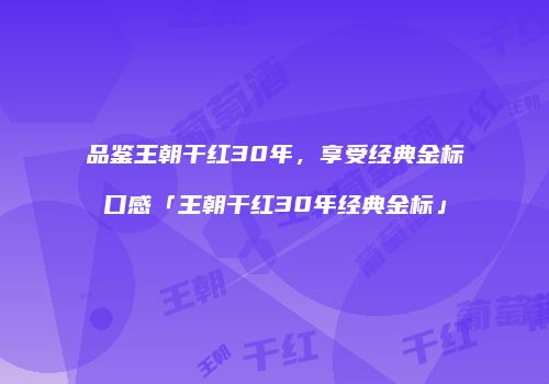 品鉴王朝干红30年，享受经典金标口感「王朝干红30年经典金标」