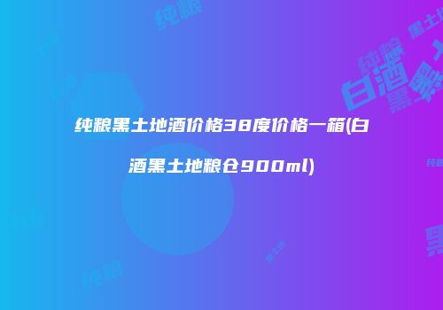 纯粮黑土地酒价格38度价格一箱(白酒黑土地粮仓900ml)
