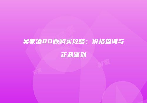 吴家酒80版购买攻略：价格查询与正品鉴别