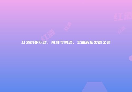 红酒水货行业：挑战与机遇，全面解析发展之道