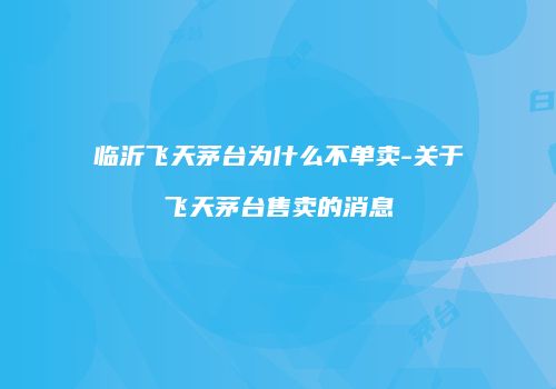 临沂飞天茅台为什么不单卖-关于飞天茅台售卖的消息