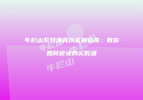 牛栏山系列酒真伪鉴别指南：教你如何避免购买假酒