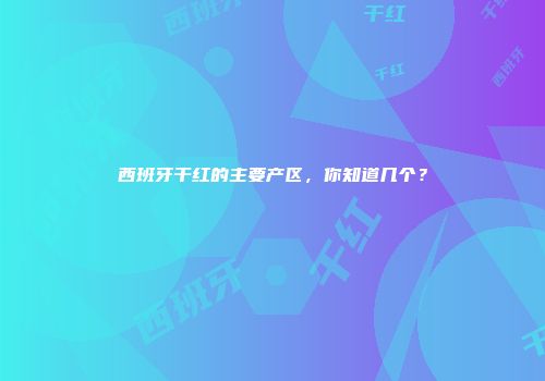 西班牙干红的主要产区，你知道几个？