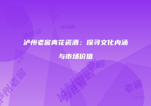 泸州老窖青花瓷酒：探寻文化内涵与市场价值