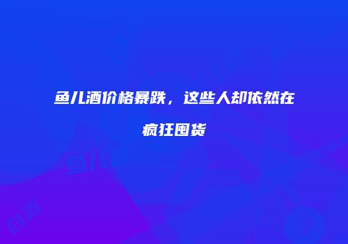 鱼儿酒价格暴跌，这些人却依然在疯狂囤货