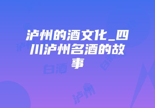 泸州的酒文化_四川泸州名酒的故事