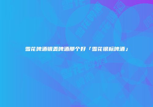 雪花啤酒银麦啤酒那个好「雪花银标啤酒」