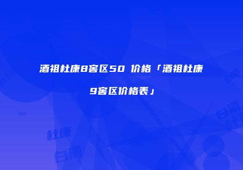 酒祖杜康8窖区50℃价格「酒祖杜康9窖区价格表」