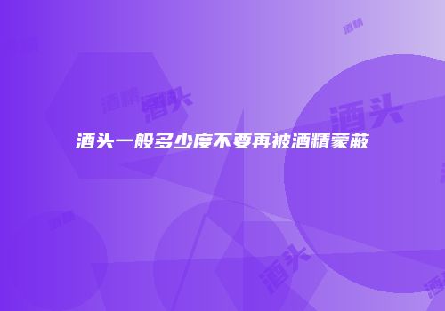 酒头一般多少度不要再被酒精蒙蔽