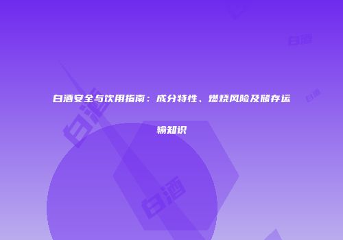 白酒安全与饮用指南：成分特性、燃烧风险及储存运输知识