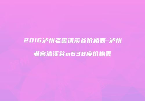 2016泸州老窖清溪谷价格表-泸州老窖清溪谷m638度价格表