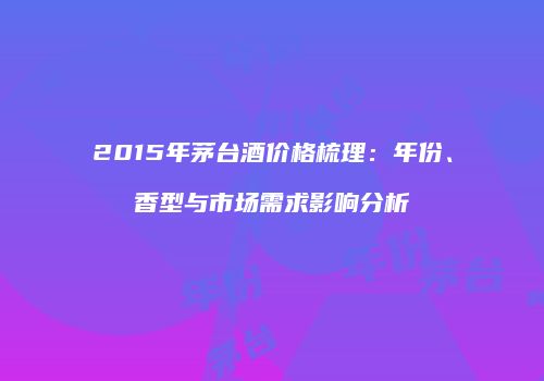 2015年茅台酒价格梳理：年份、香型与市场需求影响分析