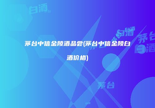 茅台中信金陵酒品尝(茅台中信金陵白酒价格)