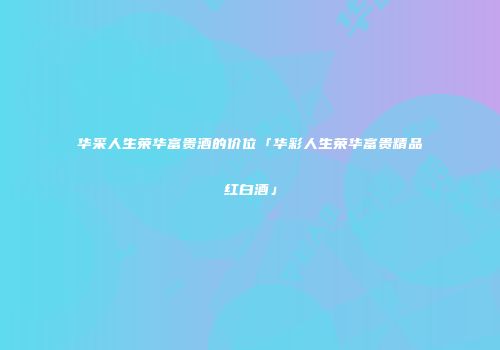 华采人生荣华富贵酒的价位「华彩人生荣华富贵精品红白酒」