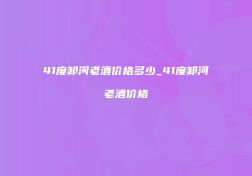 41度卸河老酒价格多少_41度卸河老酒价格
