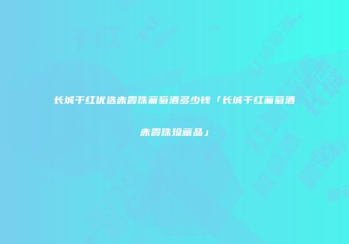 长城干红优选赤霞珠葡萄酒多少钱「长城干红葡萄酒赤霞珠珍藏品」
