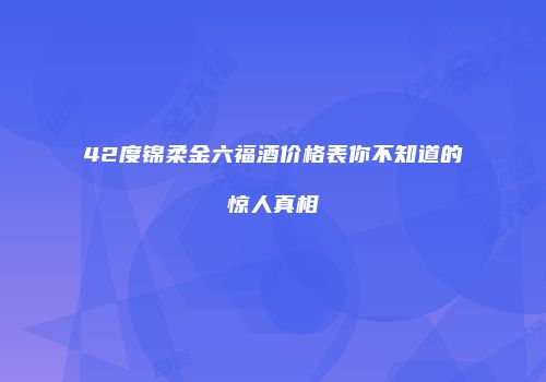 42度锦柔金六福酒价格表你不知道的惊人真相