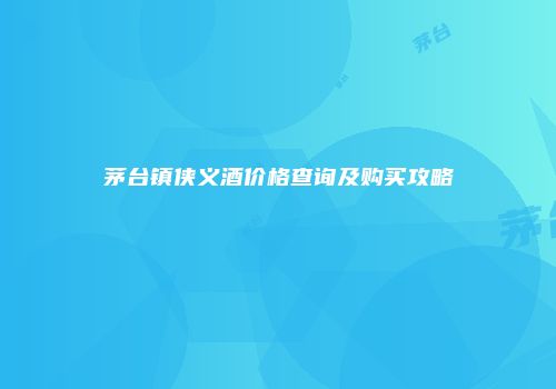 茅台镇侠义酒价格查询及购买攻略