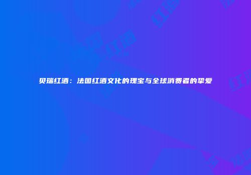 贝瑞红酒：法国红酒文化的瑰宝与全球消费者的挚爱