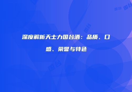 深度解析天士力国台酒：品质、口感、荣誉与特色