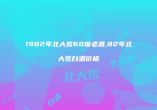 1982年北大荒60度老酒,82年北大荒白酒价格