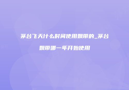茅台飞天什么时间使用飘带的_茅台飘带哪一年开始使用