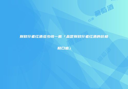 别致行者红酒多少钱一瓶「品尝别致行者红酒的价格和口感」