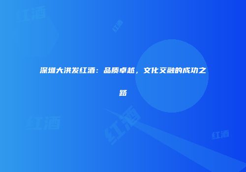 深圳大洪发红酒：品质卓越，文化交融的成功之路