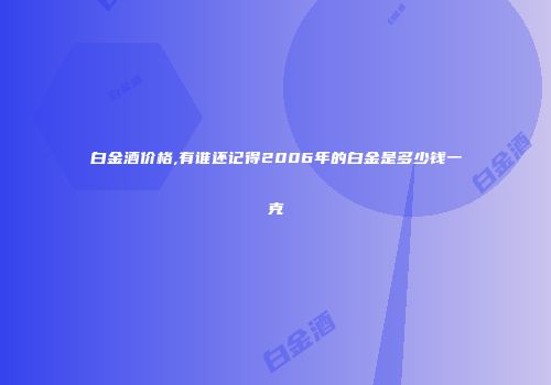 白金酒价格,有谁还记得2006年的白金是多少钱一克