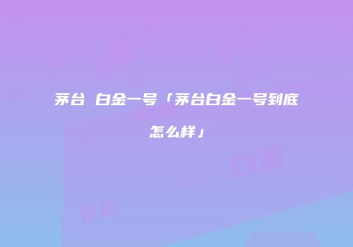 茅台 白金一号「茅台白金一号到底怎么样」