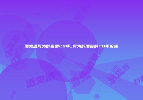 酒鬼酒何为醉窖龄20年_何为醉酒窖龄20年价格