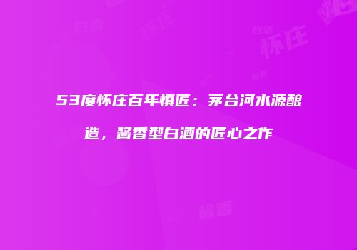 53度怀庄百年慎匠：茅台河水源酿造，酱香型白酒的匠心之作