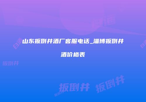 山东扳倒井酒厂客服电话_淄博扳倒井酒价格表