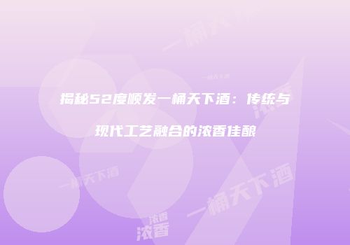 揭秘52度顺发一桶天下酒：传统与现代工艺融合的浓香佳酿