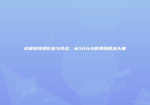 详解郎牌酒价格与特点：从50元小郎酒到精品头曲