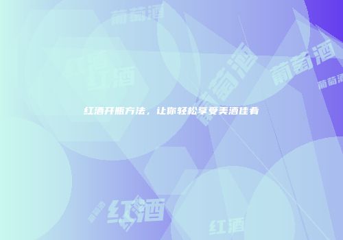 红酒开瓶方法，让你轻松享受美酒佳肴
